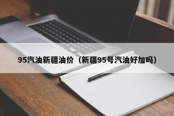 95汽油新疆油价（新疆95号汽油好加吗）