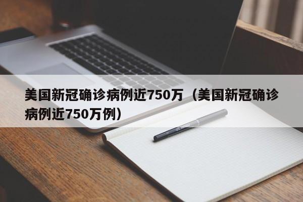 美国新冠确诊病例近750万（美国新冠确诊病例近750万例）