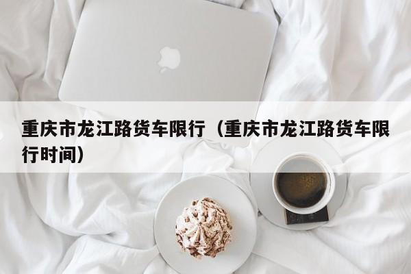 重庆市龙江路货车限行（重庆市龙江路货车限行时间）