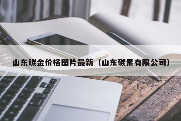 山东碳金价格图片最新（山东碳素有限公司）