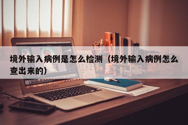 境外输入病例是怎么检测（境外输入病例怎么查出来的）