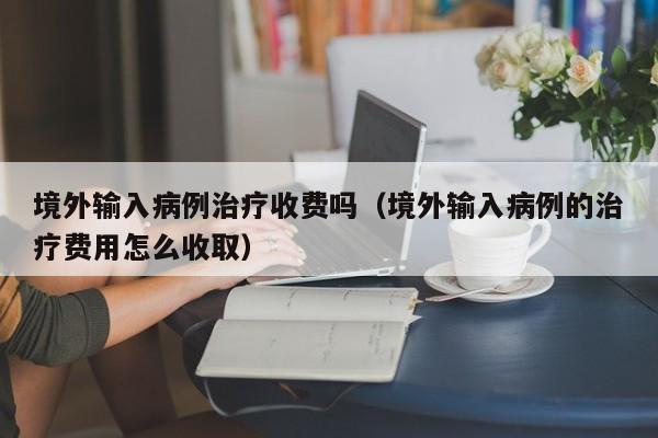 境外输入病例治疗收费吗（境外输入病例的治疗费用怎么收取）