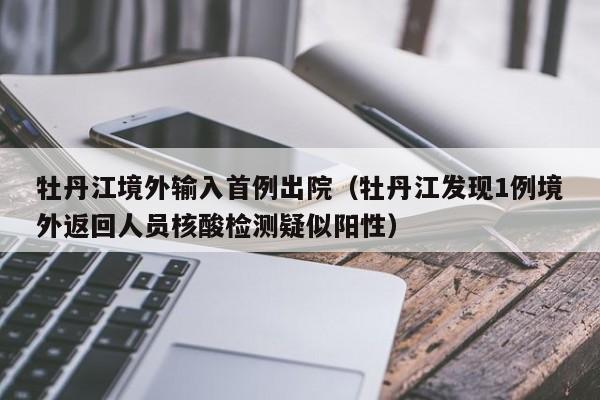 牡丹江境外输入首例出院（牡丹江发现1例境外返回人员核酸检测疑似阳性）