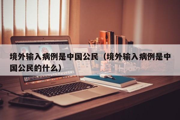 境外输入病例是中国公民（境外输入病例是中国公民的什么）