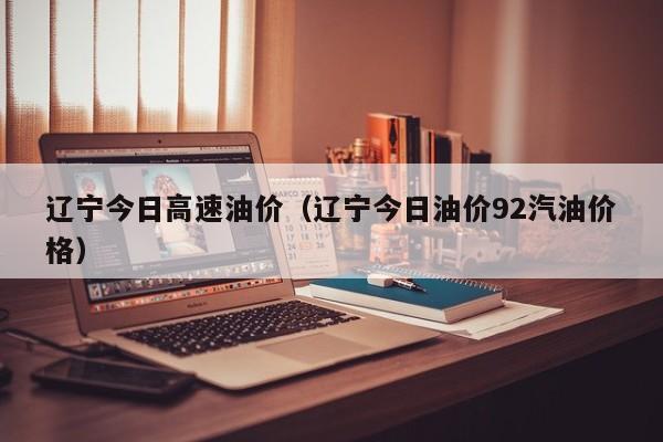 辽宁今日高速油价（辽宁今日油价92汽油价格）