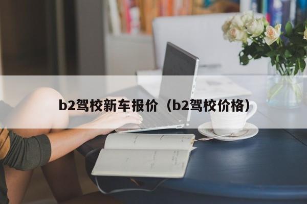 b2驾校新车报价（b2驾校价格）