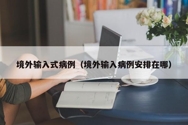 境外输入式病例（境外输入病例安排在哪）