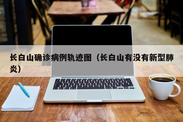 长白山确诊病例轨迹图（长白山有没有新型肺炎）