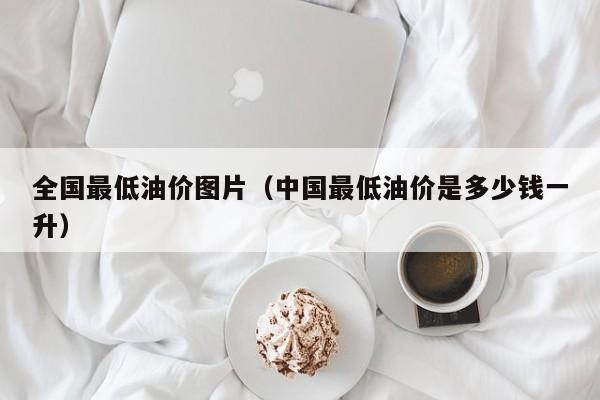 全国最低油价图片（中国最低油价是多少钱一升）