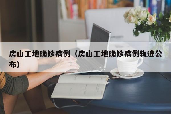 房山工地确诊病例（房山工地确诊病例轨迹公布）