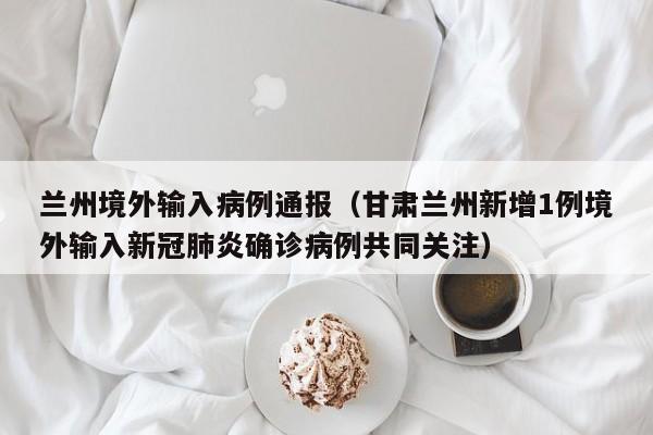 兰州境外输入病例通报（甘肃兰州新增1例境外输入新冠肺炎确诊病例共同关注）